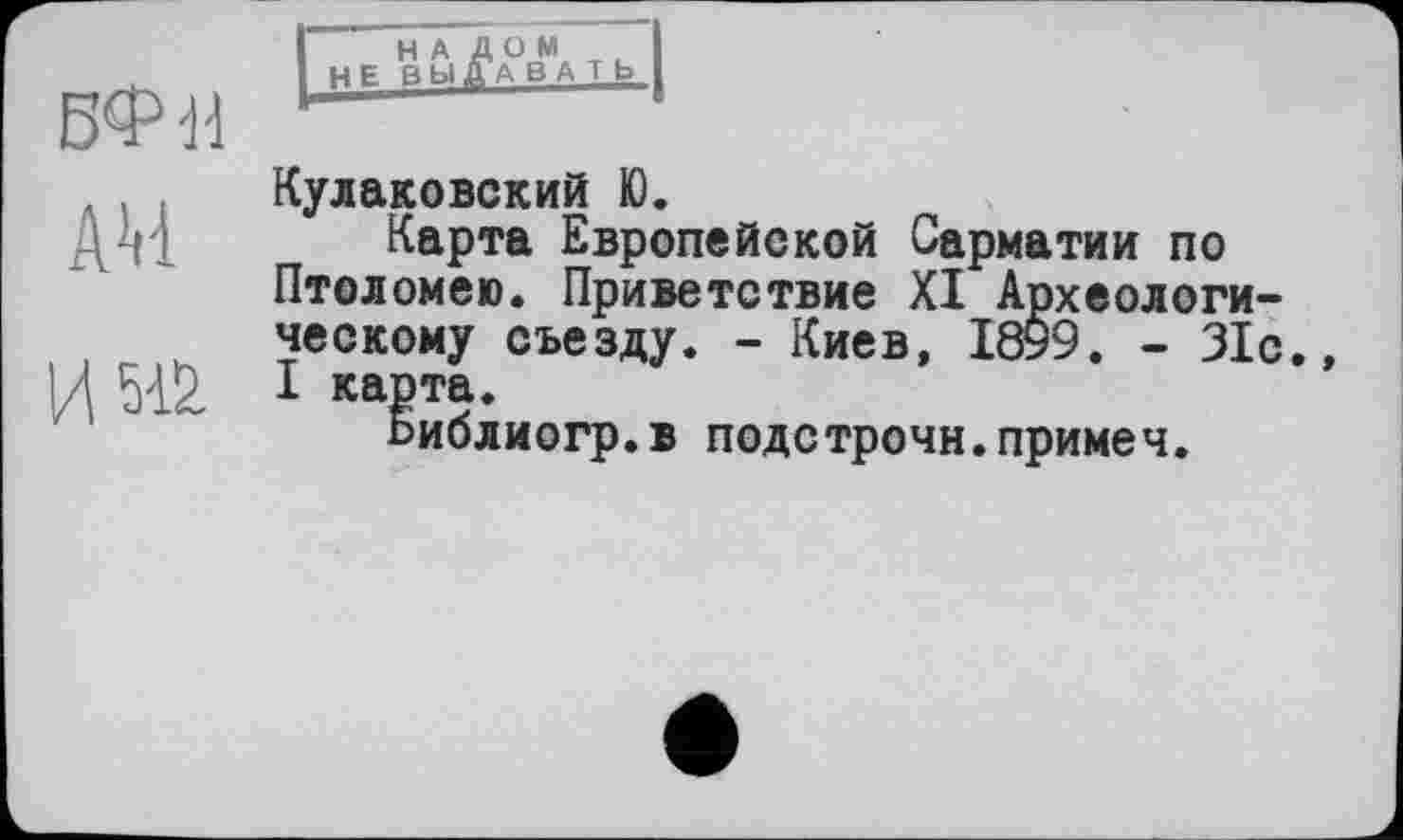 ﻿БФН
A4
И Ж
НАЛОМ не вы Да вать
Кулаковский Ю.
Карта Европейской Сарматии по Птоломею. Приветствие XI Археологическому съезду. - Киев, 1899. - 31с., I карта.
Ьиблиогр.в подстрочи.примеч.